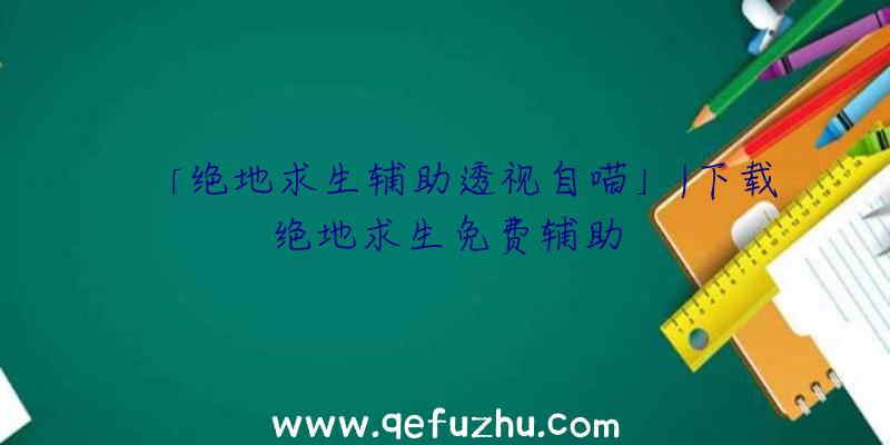 「绝地求生辅助透视自喵」|下载绝地求生免费辅助